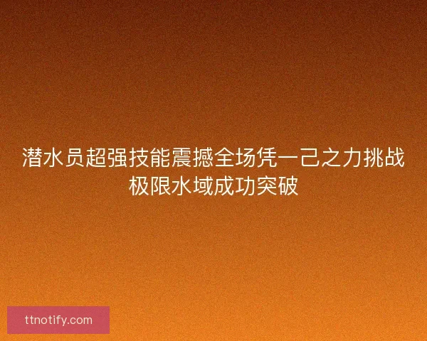 潜水员超强技能震撼全场凭一己之力挑战极限水域成功突破