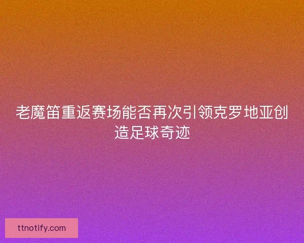 老魔笛重返赛场能否再次引领克罗地亚创造足球奇迹
