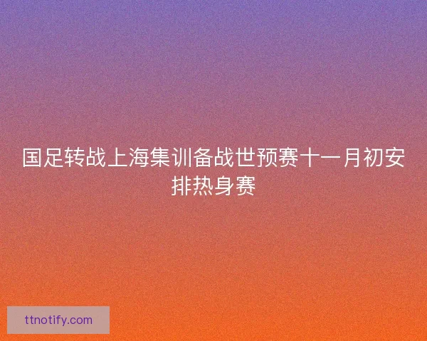 国足转战上海集训备战世预赛十一月初安排热身赛