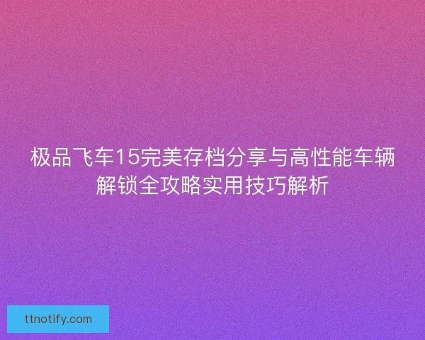 极品飞车15完美存档分享与高性能车辆解锁全攻略实用技巧解析
