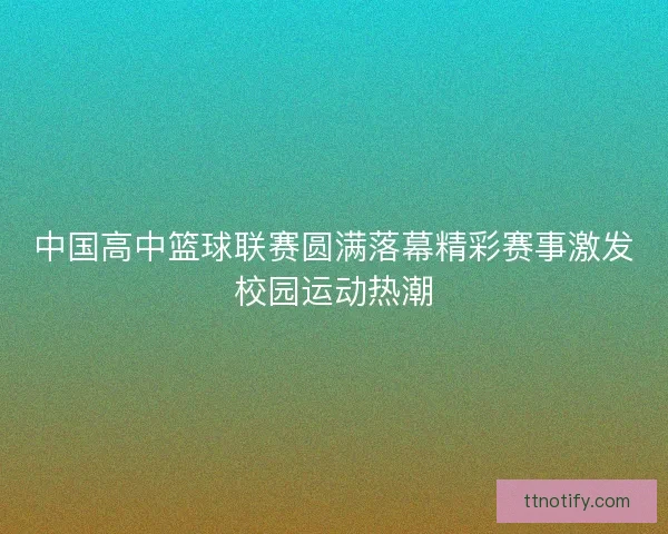 中国高中篮球联赛圆满落幕精彩赛事激发校园运动热潮