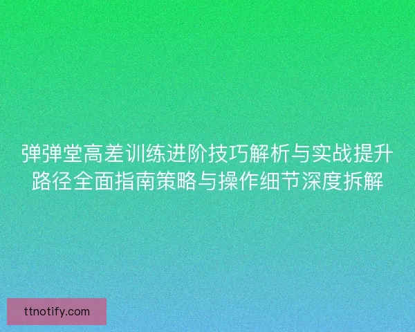 弹弹堂高差训练进阶技巧解析与实战提升路径全面指南策略与操作细节深度拆解