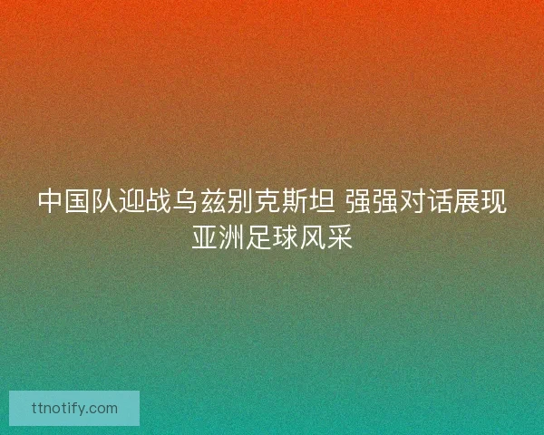 中国队迎战乌兹别克斯坦 强强对话展现亚洲足球风采