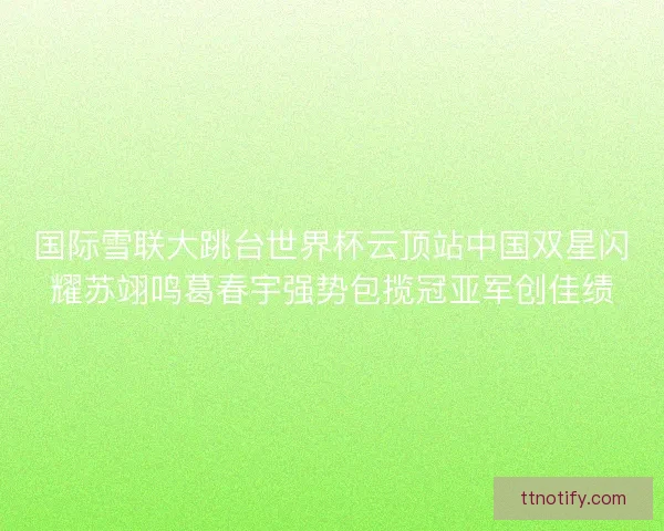 国际雪联大跳台世界杯云顶站中国双星闪耀苏翊鸣葛春宇强势包揽冠亚军创佳绩