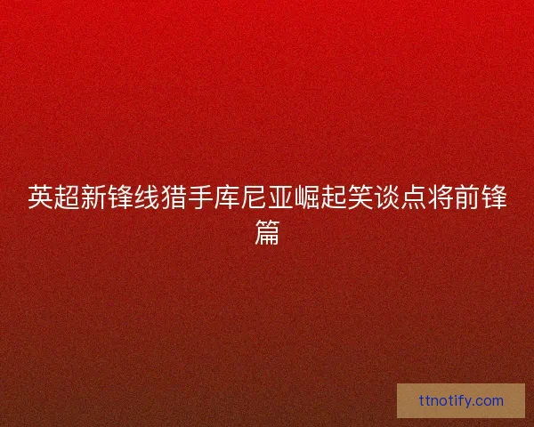 英超新锋线猎手库尼亚崛起笑谈点将前锋篇