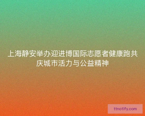 上海静安举办迎进博国际志愿者健康跑共庆城市活力与公益精神