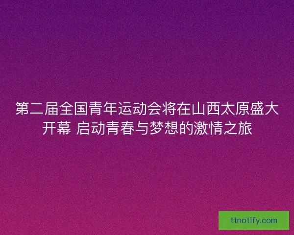 第二届全国青年运动会将在山西太原盛大开幕 启动青春与梦想的激情之旅